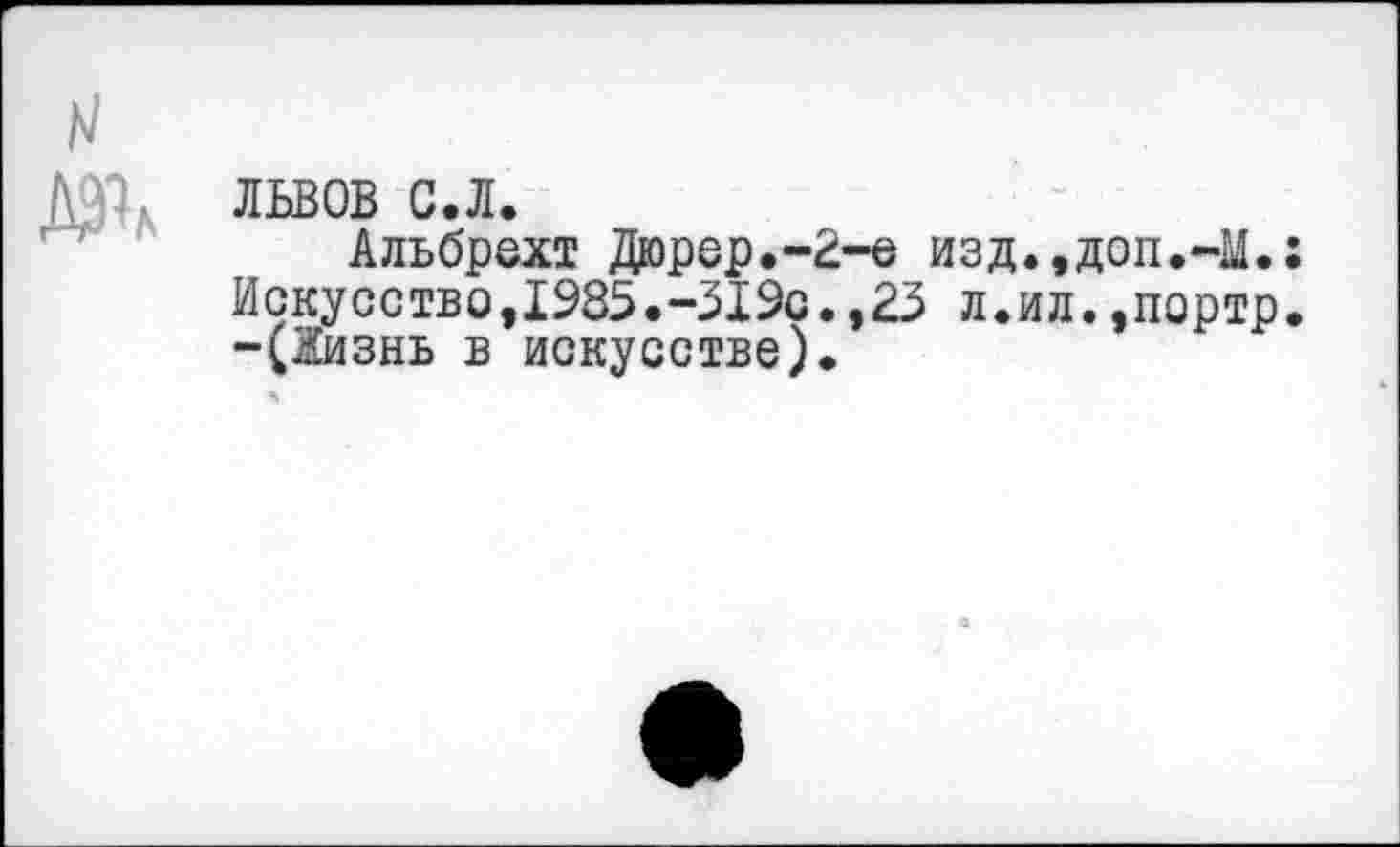 ﻿N
львов с.л.
Альбрехт Дюрер.-2-е изд.,доп.-М.: Искусство,1985.-519с.,23 л.ил.,портр. -(2изнь в искусстве).